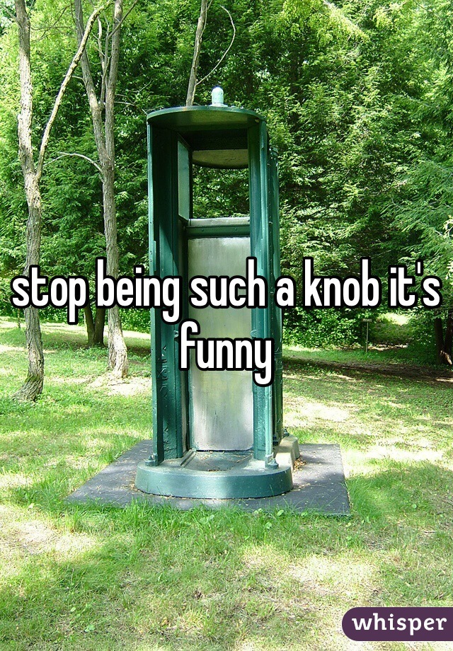 stop being such a knob it's funny