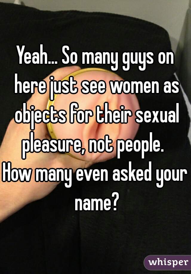 Yeah... So many guys on here just see women as objects for their sexual pleasure, not people.  
How many even asked your name?