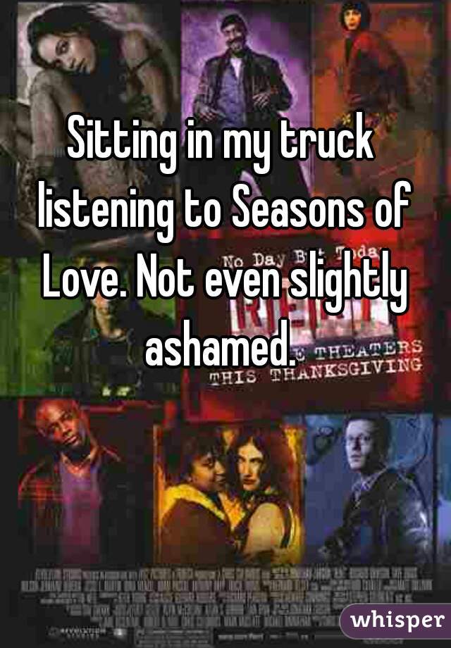 Sitting in my truck listening to Seasons of Love. Not even slightly ashamed. 