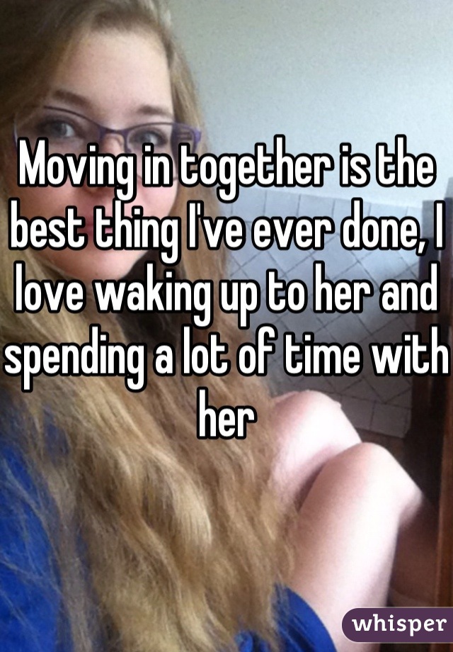 Moving in together is the best thing I've ever done, I love waking up to her and spending a lot of time with her