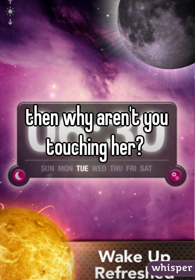 then why aren't you touching her?  