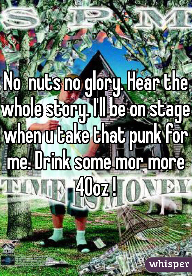 No  nuts no glory. Hear the whole story. I'll be on stage when u take that punk for me. Drink some mor more 40oz !