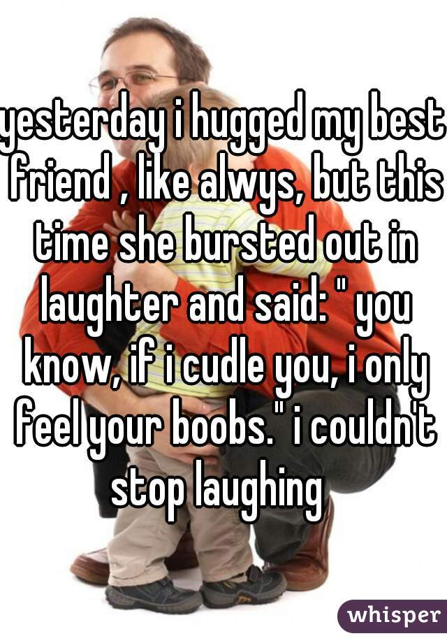 yesterday i hugged my best friend , like alwys, but this time she bursted out in laughter and said: " you know, if i cudle you, i only feel your boobs." i couldn't stop laughing  