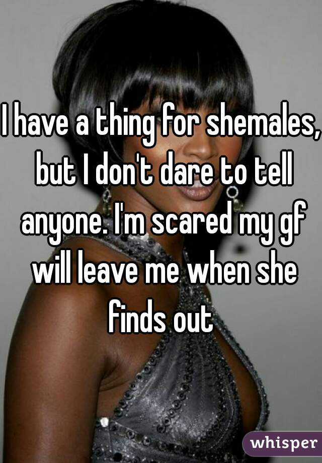 I have a thing for shemales, but I don't dare to tell anyone. I'm scared my gf will leave me when she finds out 