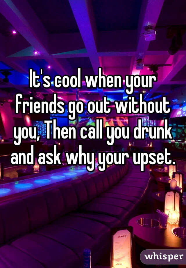 It's cool when your friends go out without you, Then call you drunk and ask why your upset.
