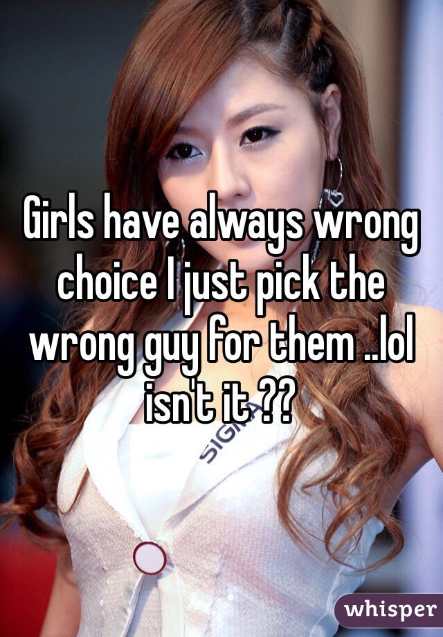 Girls have always wrong choice I just pick the wrong guy for them ..lol isn't it ??