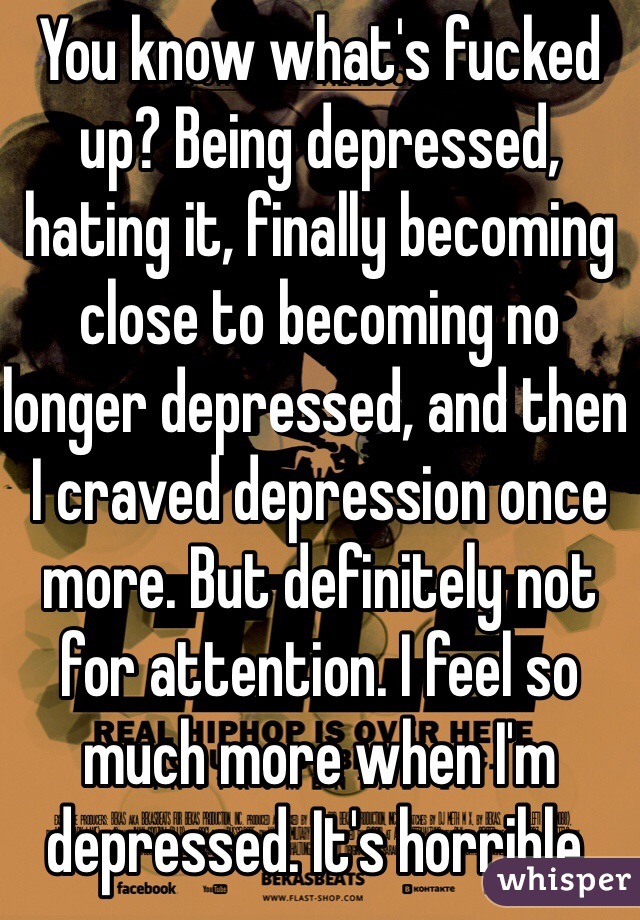 You know what's fucked up? Being depressed, hating it, finally becoming close to becoming no longer depressed, and then I craved depression once more. But definitely not for attention. I feel so much more when I'm depressed. It's horrible. 