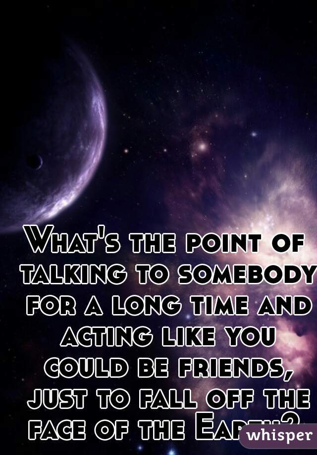 What's the point of talking to somebody for a long time and acting like you could be friends, just to fall off the face of the Earth? 