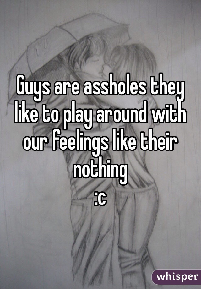 Guys are assholes they like to play around with our feelings like their nothing 
:c