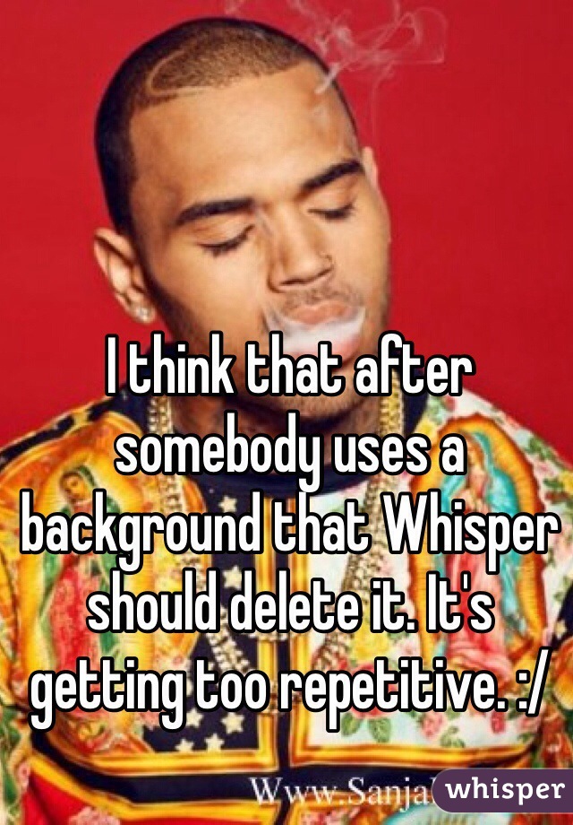 I think that after somebody uses a background that Whisper should delete it. It's getting too repetitive. :/