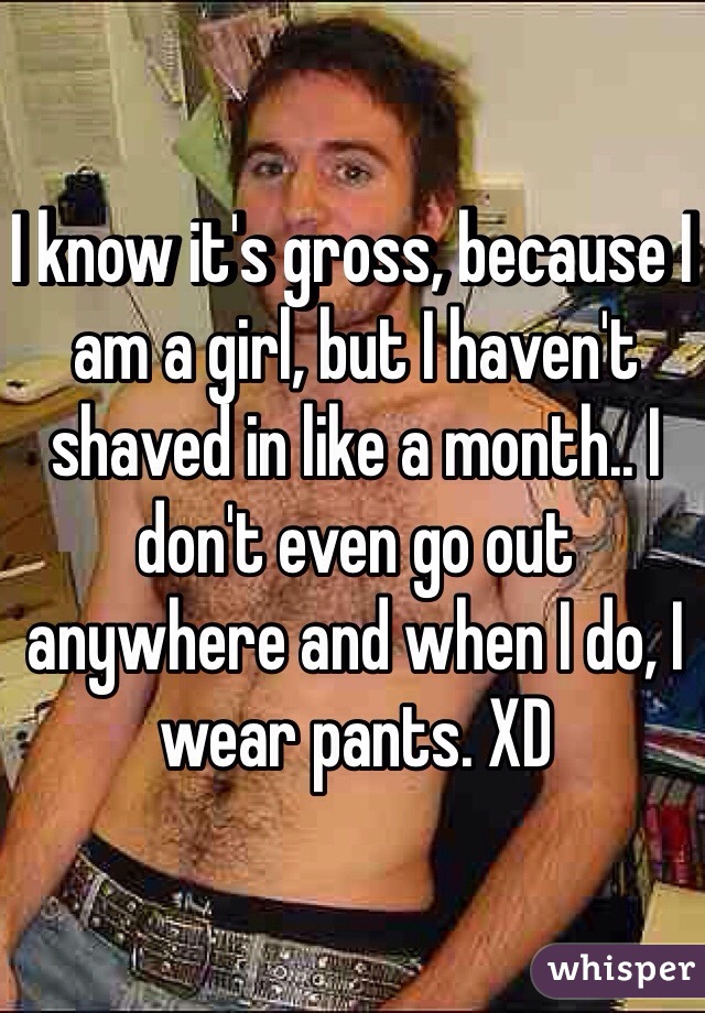 I know it's gross, because I am a girl, but I haven't shaved in like a month.. I don't even go out anywhere and when I do, I wear pants. XD