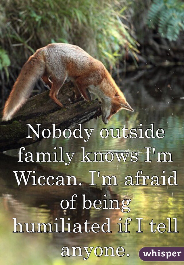 Nobody outside family knows I'm Wiccan. I'm afraid of being  humiliated if I tell anyone.