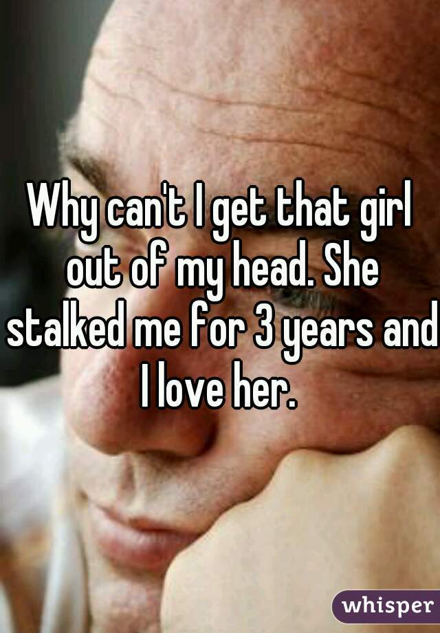 Why can't I get that girl out of my head. She stalked me for 3 years and I love her. 