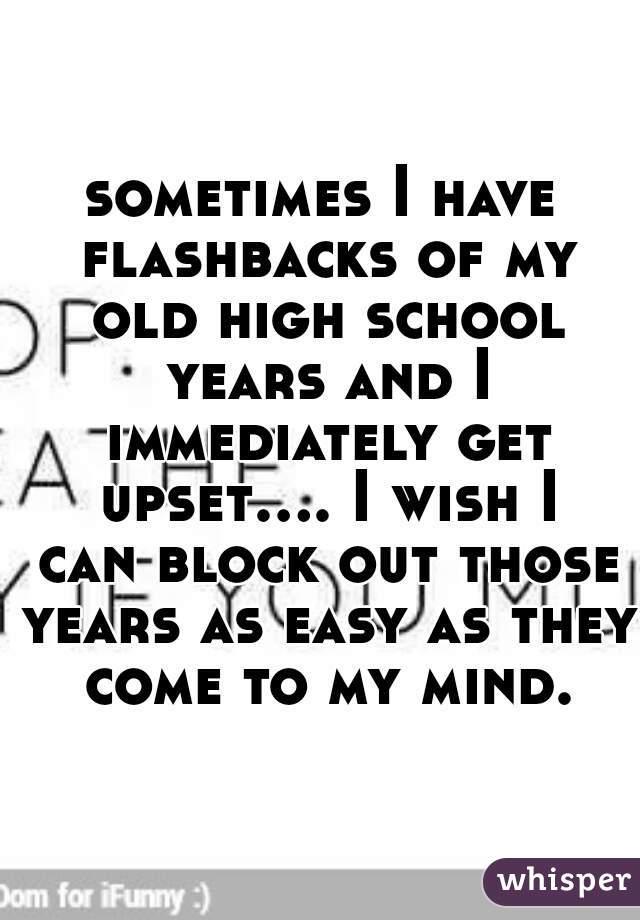 sometimes I have flashbacks of my old high school years and I immediately get upset.... I wish I can block out those years as easy as they come to my mind.