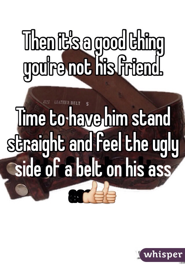 Then it's a good thing you're not his friend.

Time to have him stand straight and feel the ugly side of a belt on his ass👍