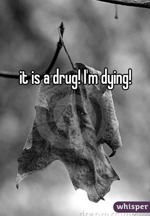 it is a drug! I'm dying! 