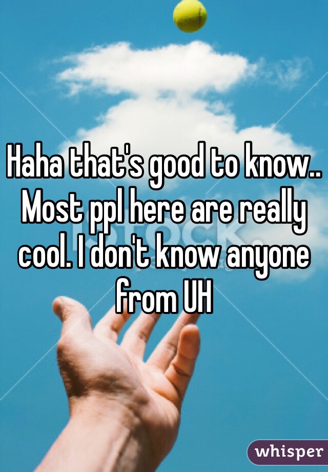 Haha that's good to know.. Most ppl here are really cool. I don't know anyone from UH