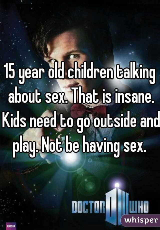 15 year old children talking about sex. That is insane. Kids need to go outside and play. Not be having sex. 