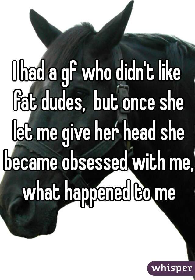 I had a gf who didn't like fat dudes,  but once she let me give her head she became obsessed with me, what happened to me