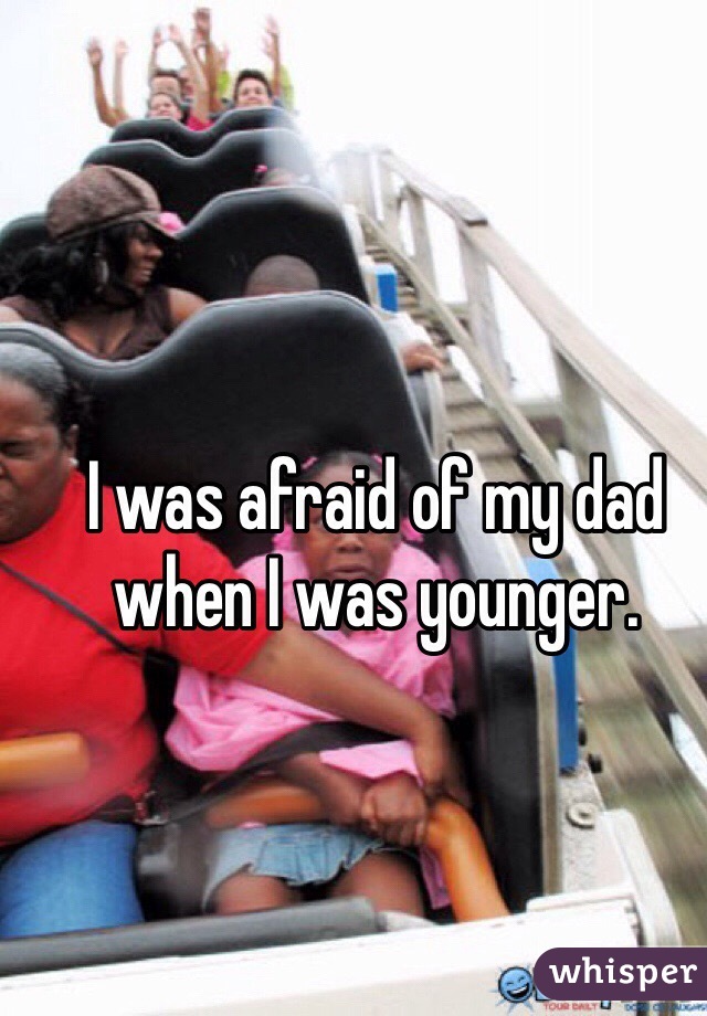 I was afraid of my dad when I was younger.