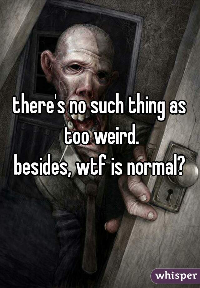 there's no such thing as too weird.

besides, wtf is normal?