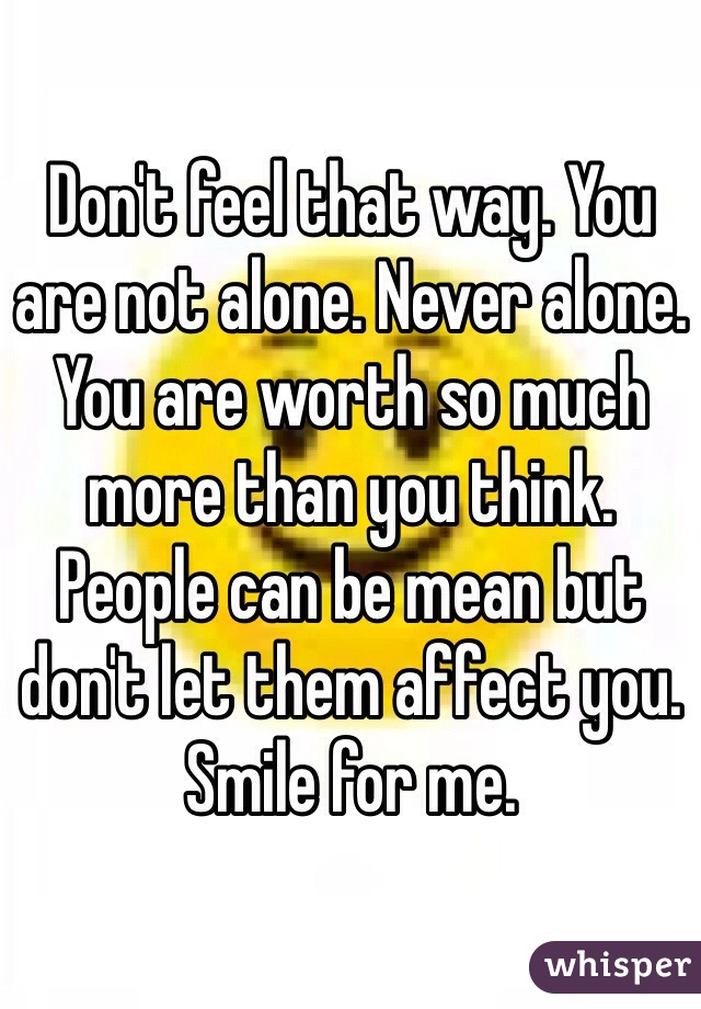 Don't feel that way. You are not alone. Never alone. You are worth so much more than you think. People can be mean but don't let them affect you. Smile for me.