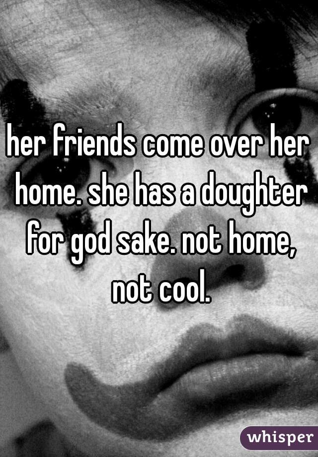 her friends come over her home. she has a doughter for god sake. not home, not cool.