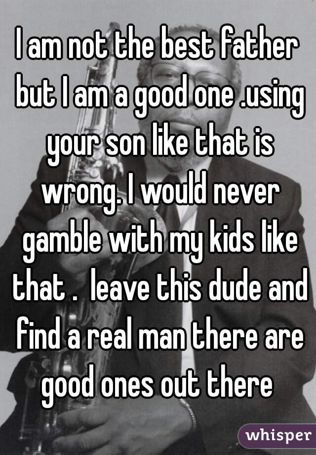 I am not the best father but I am a good one .using your son like that is wrong. I would never gamble with my kids like that .  leave this dude and find a real man there are good ones out there 