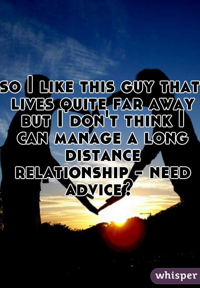 so I like this guy that lives quite far away but I don't think I can manage a long distance relationship - need advice? 