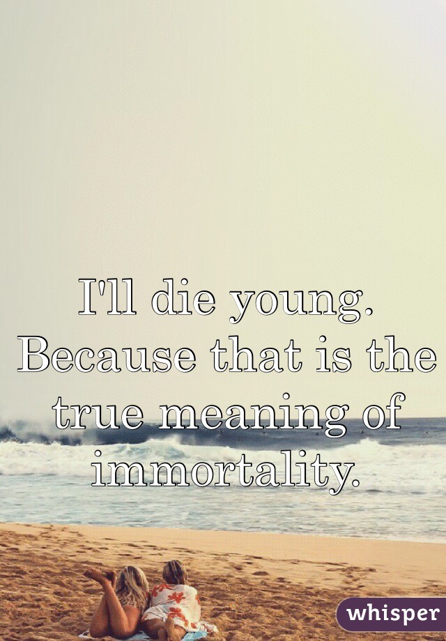 I'll die young. 
Because that is the true meaning of immortality.