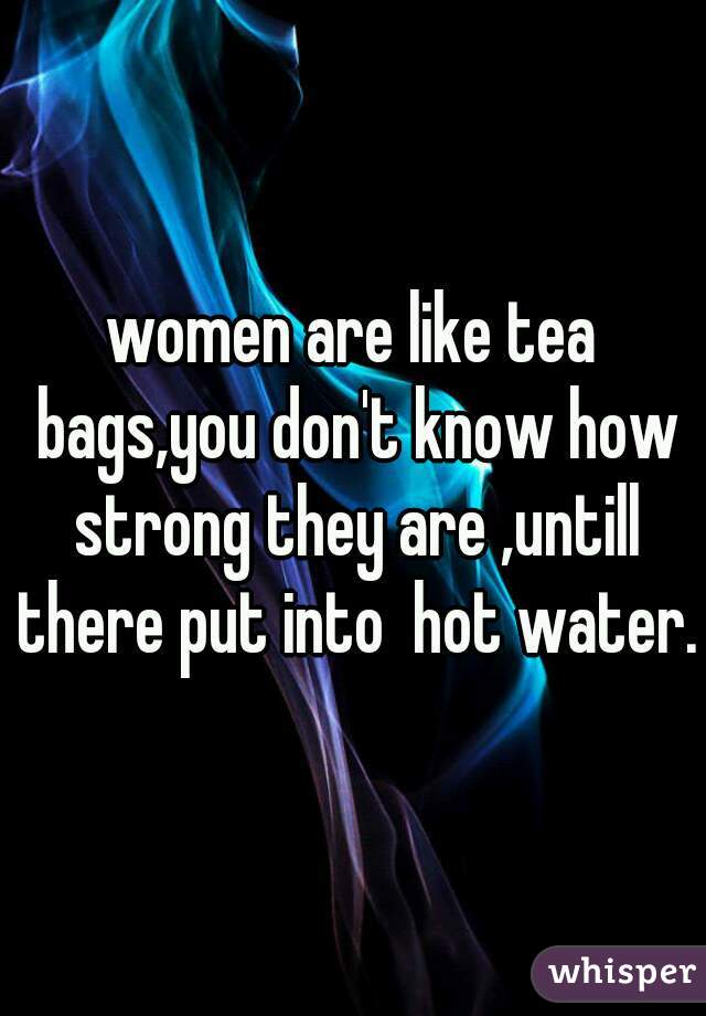 women are like tea bags,you don't know how strong they are ,untill there put into  hot water.