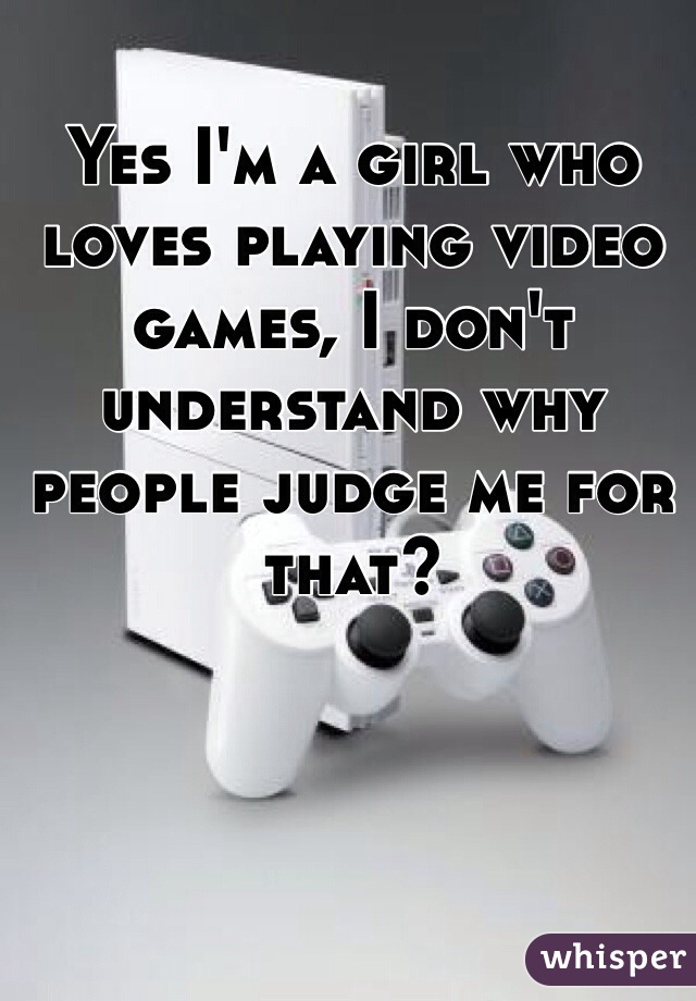 Yes I'm a girl who loves playing video games, I don't understand why people judge me for that? 