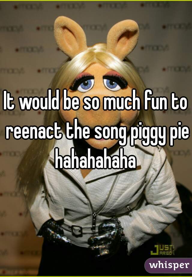 It would be so much fun to reenact the song piggy pie hahahahaha 
