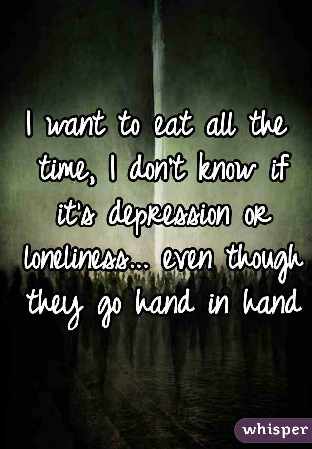 I want to eat all the time, I don't know if it's depression or loneliness... even though they go hand in hand