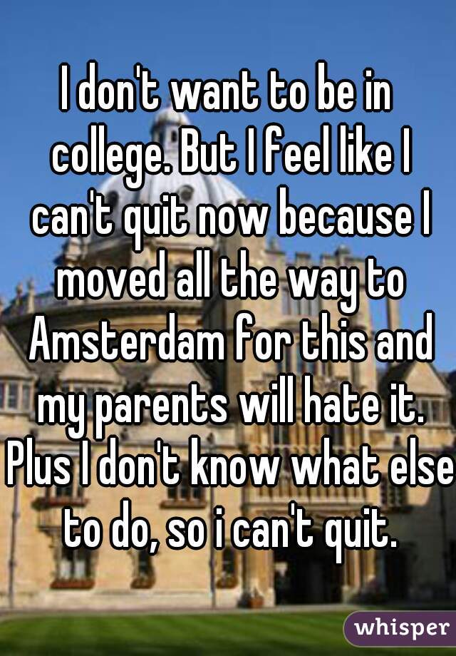 I don't want to be in college. But I feel like I can't quit now because I moved all the way to Amsterdam for this and my parents will hate it. Plus I don't know what else to do, so i can't quit.