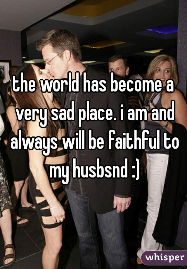 the world has become a very sad place. i am and always will be faithful to my husbsnd :)