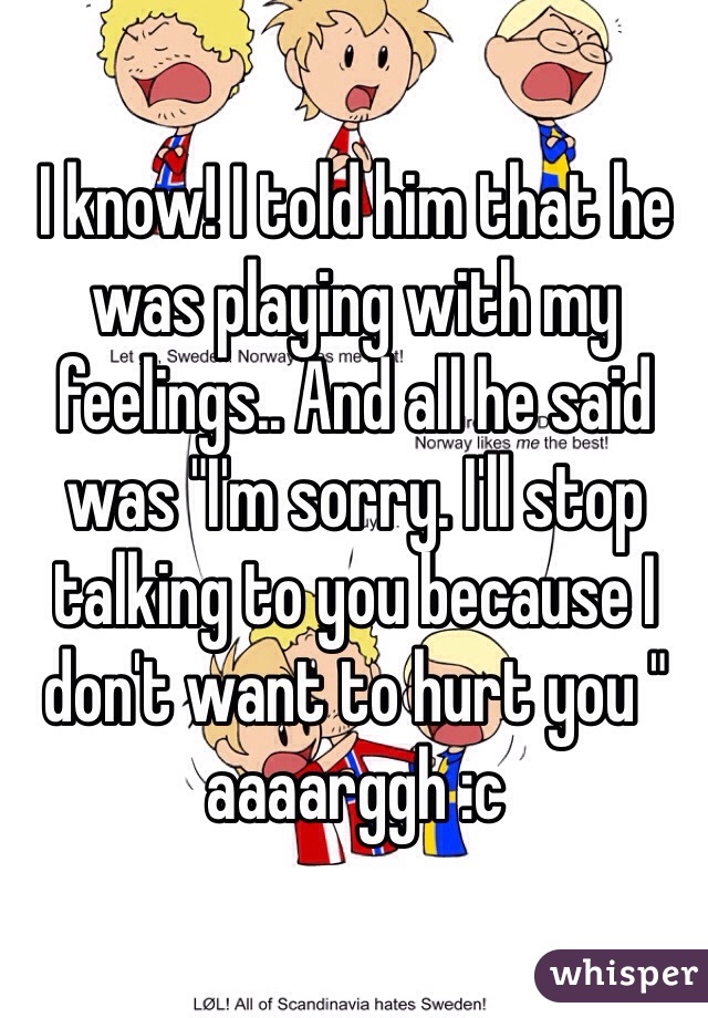 I know! I told him that he was playing with my feelings.. And all he said was "I'm sorry. I'll stop talking to you because I don't want to hurt you " aaaarggh :c 