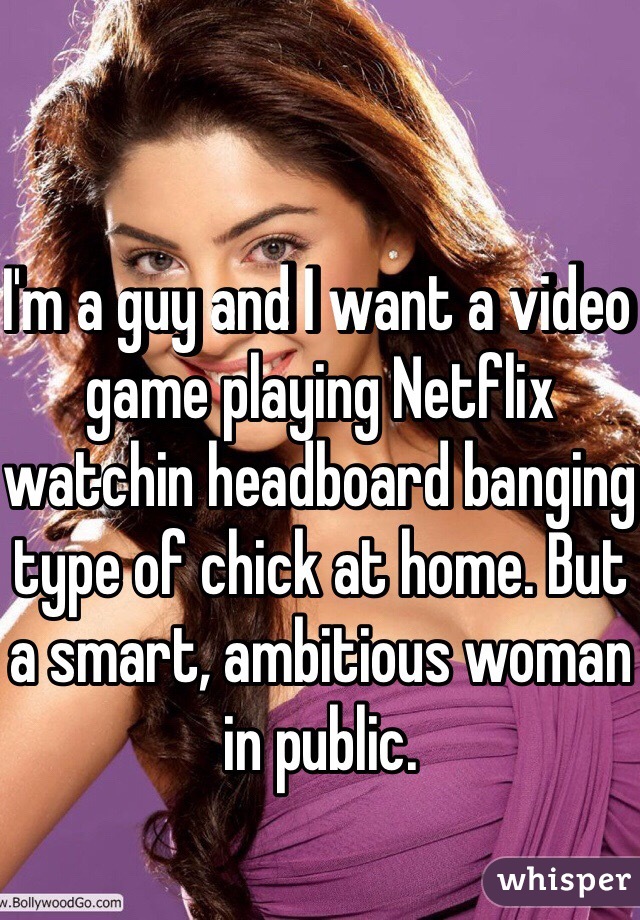 I'm a guy and I want a video game playing Netflix watchin headboard banging type of chick at home. But a smart, ambitious woman in public.