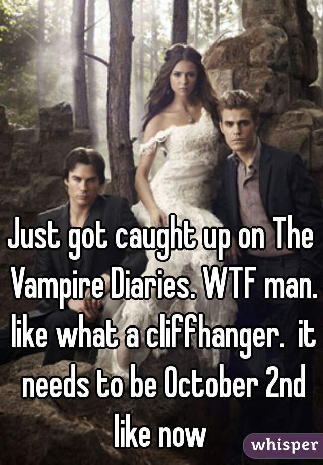 Just got caught up on The Vampire Diaries. WTF man. like what a cliffhanger.  it needs to be October 2nd like now 