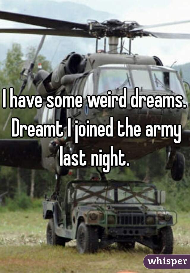 I have some weird dreams. Dreamt I joined the army last night. 