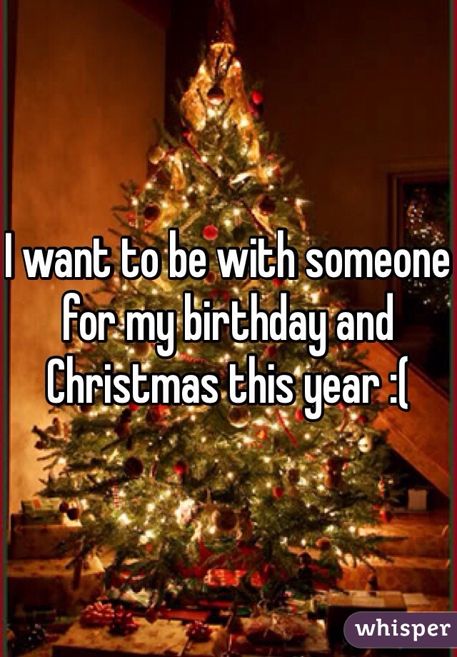 I want to be with someone for my birthday and Christmas this year :(
