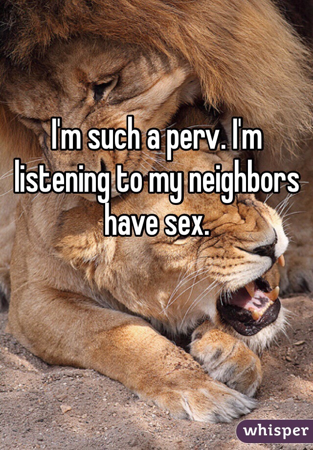 I'm such a perv. I'm listening to my neighbors have sex.