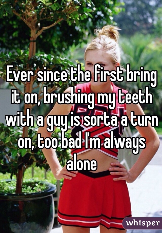Ever since the first bring it on, brushing my teeth with a guy is sorta a turn on, too bad I'm always alone