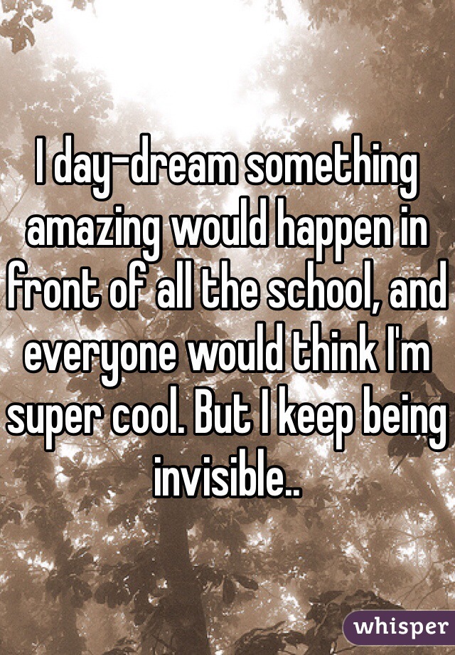 I day-dream something amazing would happen in front of all the school, and everyone would think I'm super cool. But I keep being invisible.. 