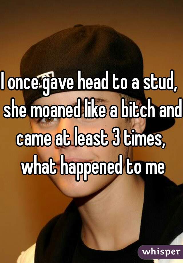 I once gave head to a stud,  she moaned like a bitch and came at least 3 times,  what happened to me