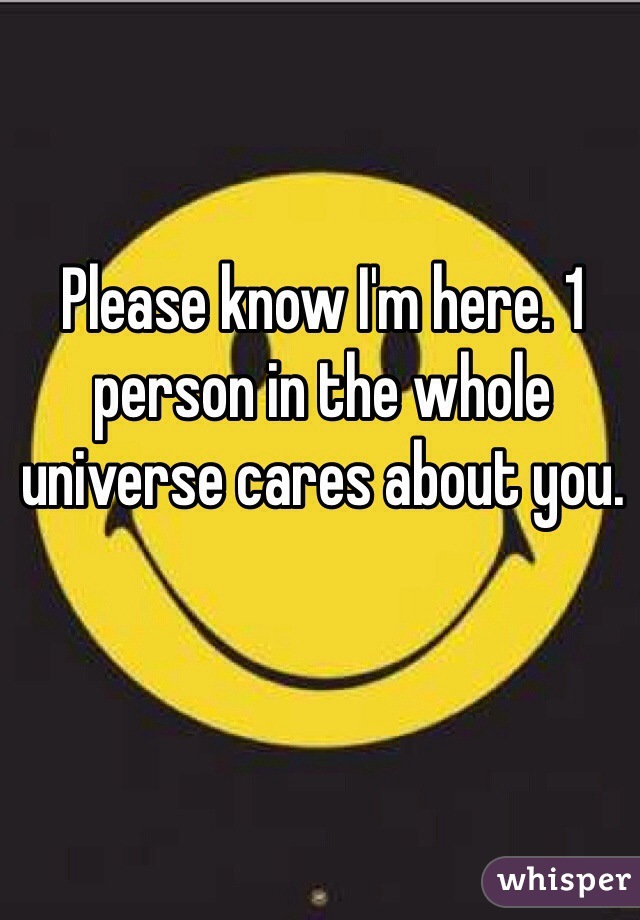 Please know I'm here. 1 person in the whole universe cares about you.