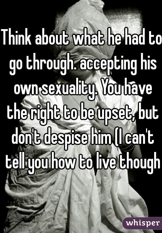 Think about what he had to go through. accepting his own sexuality. You have the right to be upset, but don't despise him (I can't tell you how to live though)
