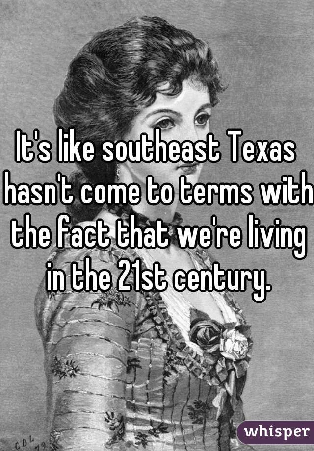 It's like southeast Texas hasn't come to terms with the fact that we're living in the 21st century.