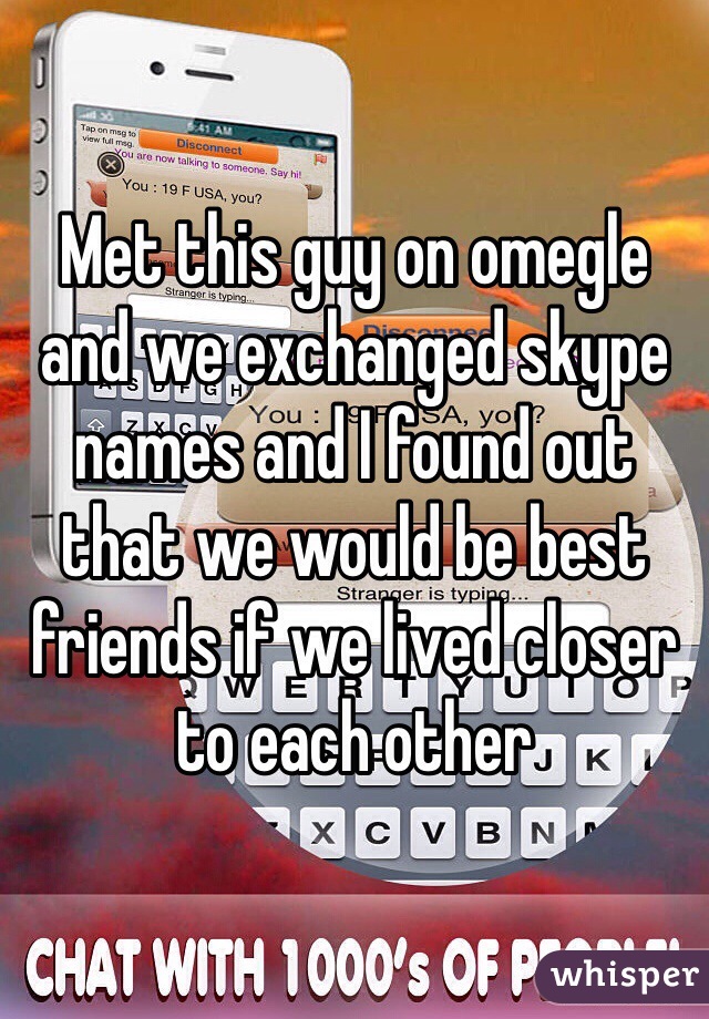 Met this guy on omegle and we exchanged skype names and I found out that we would be best friends if we lived closer to each other