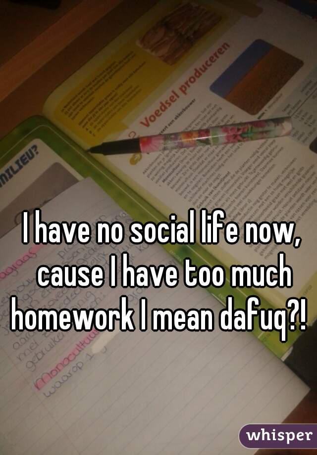 I have no social life now, cause I have too much homework I mean dafuq?!  